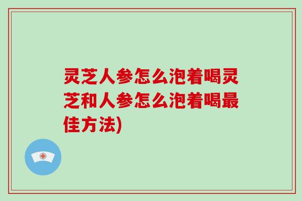 灵芝人参怎么泡着喝灵芝和人参怎么泡着喝最佳方法)