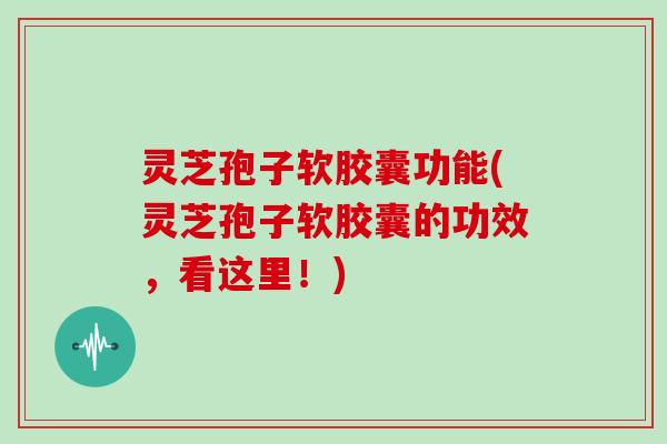 灵芝孢子软胶囊功能(灵芝孢子软胶囊的功效，看这里！)