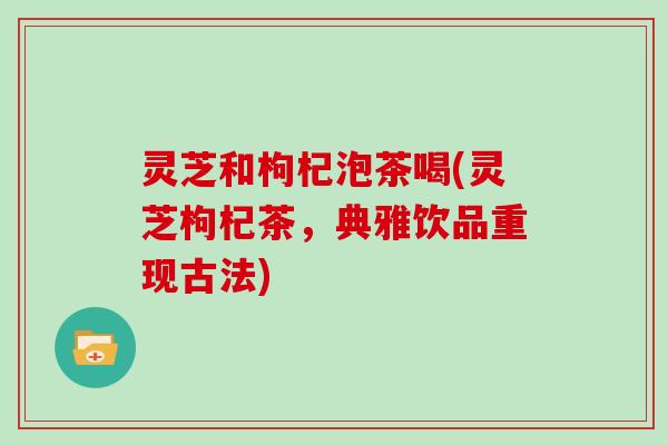 灵芝和枸杞泡茶喝(灵芝枸杞茶，典雅饮品重现古法)