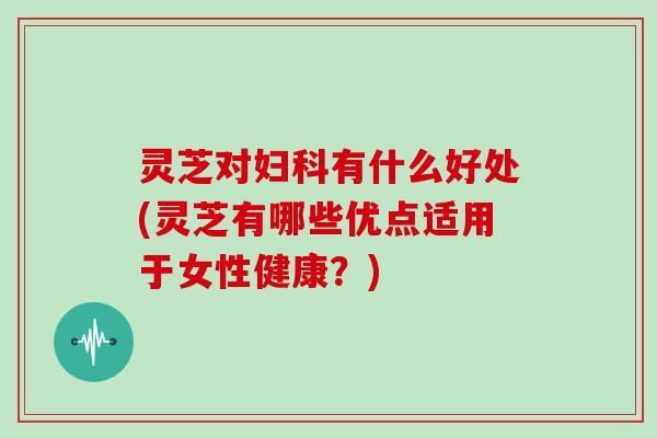 灵芝对妇科有什么好处(灵芝有哪些优点适用于女性健康？)