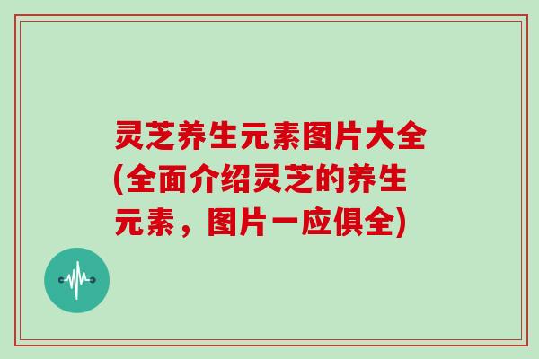灵芝养生元素图片大全(全面介绍灵芝的养生元素，图片一应俱全)