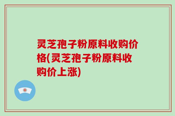 灵芝孢子粉原料收购价格(灵芝孢子粉原料收购价上涨)-第1张图片-灵芝大师