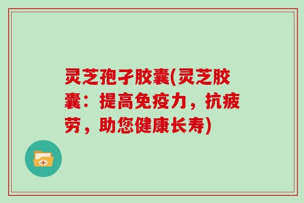 灵芝孢孑胶囊(灵芝胶囊：提高免疫力，抗疲劳，助您健康长寿)-第1张图片-灵芝大师