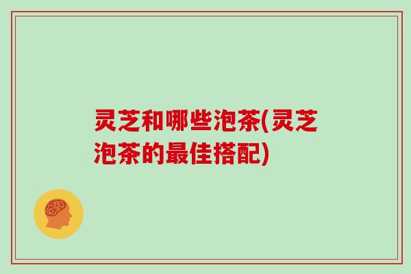 灵芝和哪些泡茶(灵芝泡茶的最佳搭配)