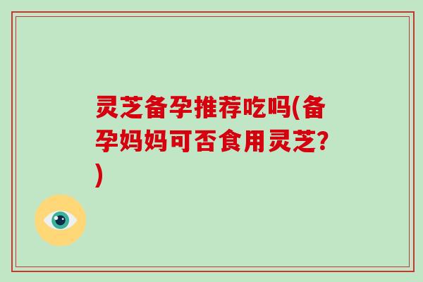 灵芝备孕推荐吃吗(备孕妈妈可否食用灵芝？)