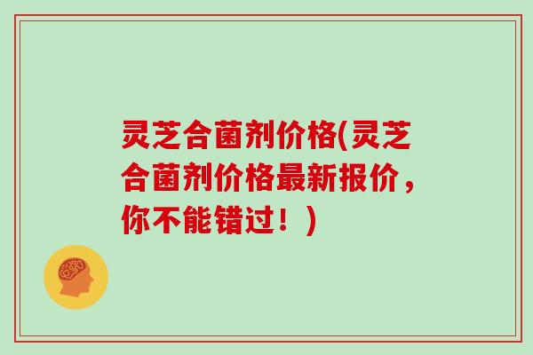 灵芝合菌剂价格(灵芝合菌剂价格最新报价，你不能错过！)