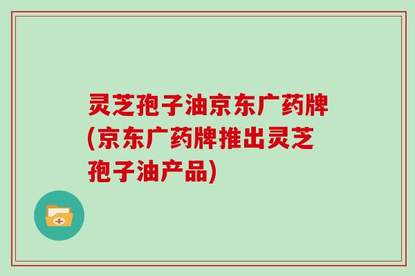 灵芝孢子油京东广药牌(京东广药牌推出灵芝孢子油产品)