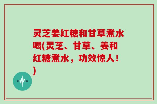 灵芝姜红糖和甘草煮水喝(灵芝、甘草、姜和红糖煮水，功效惊人！)