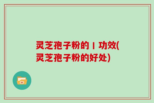 灵芝孢子粉的丨功效(灵芝孢子粉的好处)