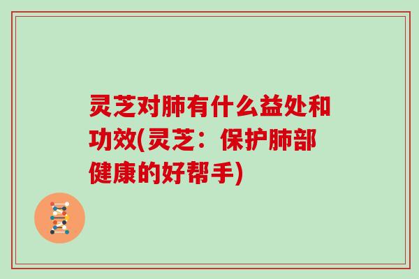 灵芝对肺有什么益处和功效(灵芝：保护肺部健康的好帮手)
