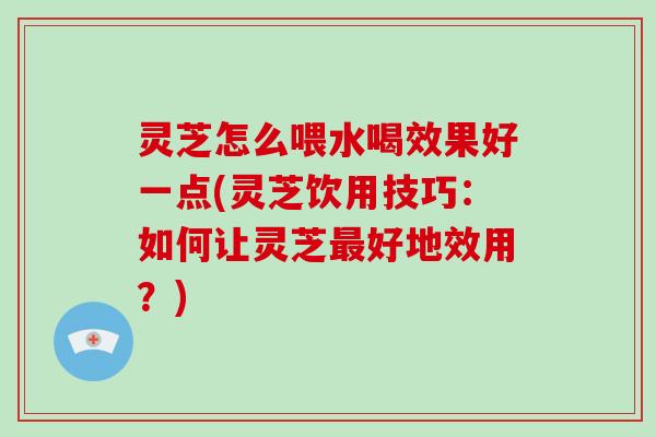 灵芝怎么喂水喝效果好一点(灵芝饮用技巧：如何让灵芝最好地效用？)
