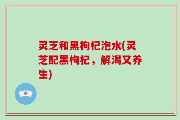 灵芝和黑枸杞泡水(灵芝配黑枸杞，解渴又养生)