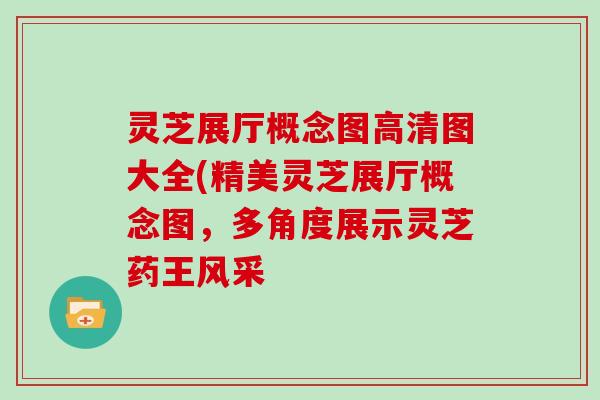 灵芝展厅概念图高清图大全(精美灵芝展厅概念图，多角度展示灵芝药王风采