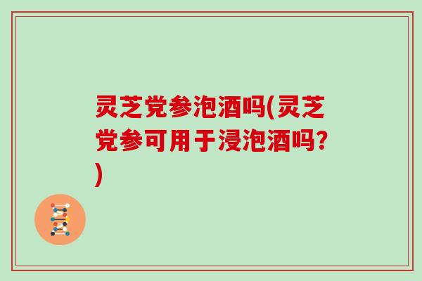 灵芝党参泡酒吗(灵芝党参可用于浸泡酒吗？)