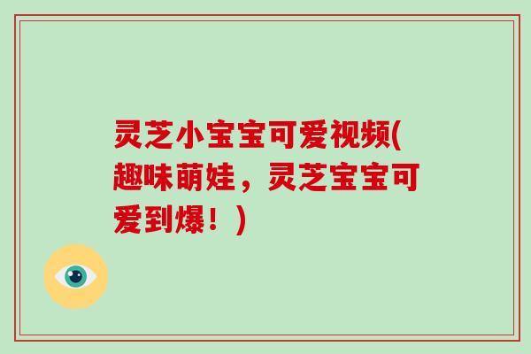 灵芝小宝宝可爱视频(趣味萌娃，灵芝宝宝可爱到爆！)