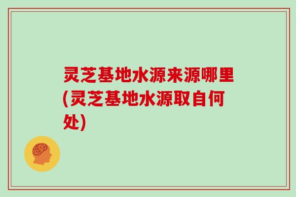 灵芝基地水源来源哪里(灵芝基地水源取自何处)