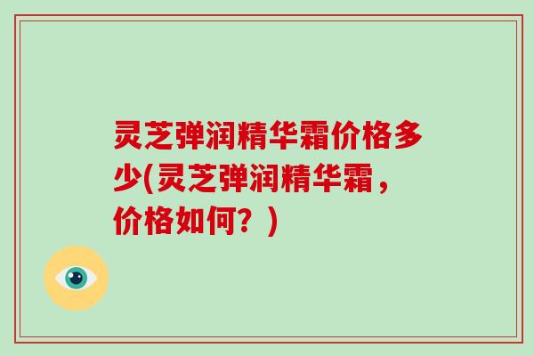 灵芝弹润精华霜价格多少(灵芝弹润精华霜，价格如何？)