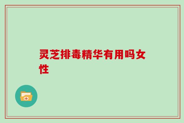 灵芝排毒精华有用吗女性