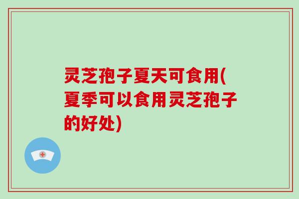灵芝孢子夏天可食用(夏季可以食用灵芝孢子的好处)