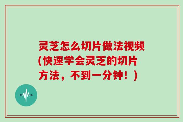 灵芝怎么切片做法视频(快速学会灵芝的切片方法，不到一分钟！)