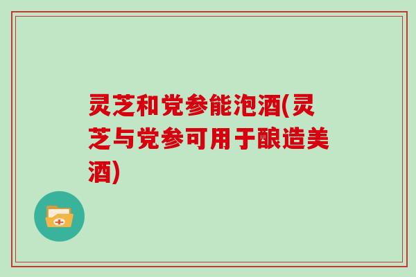 灵芝和党参能泡酒(灵芝与党参可用于酿造美酒)-第1张图片-灵芝大师 灵芝和党参能泡酒(灵芝与党参可用于酿造美酒)-第1张图片-灵芝大师
