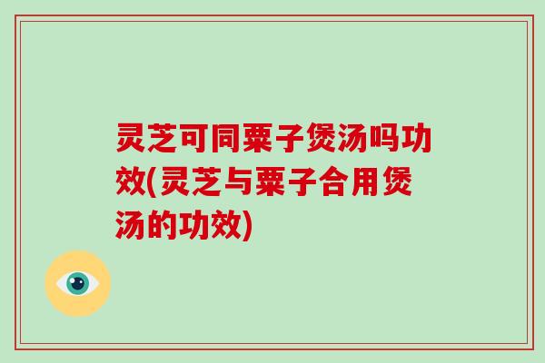 灵芝可同粟子煲汤吗功效(灵芝与粟子合用煲汤的功效)