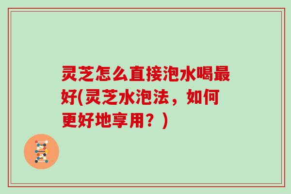 灵芝怎么直接泡水喝最好(灵芝水泡法，如何更好地享用？)