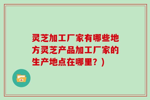 灵芝加工厂家有哪些地方灵芝产品加工厂家的生产地点在哪里？)