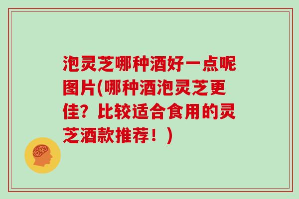 泡灵芝哪种酒好一点呢图片(哪种酒泡灵芝更佳？比较适合食用的灵芝酒款推荐！)