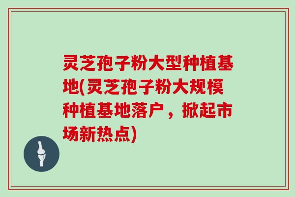 灵芝孢子粉大型种植基地(灵芝孢子粉大规模种植基地落户，掀起市场新热点)