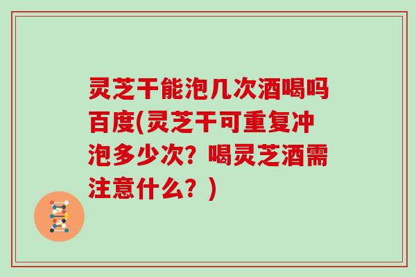 灵芝干能泡几次酒喝吗百度(灵芝干可重复冲泡多少次？喝灵芝酒需注意什么？)