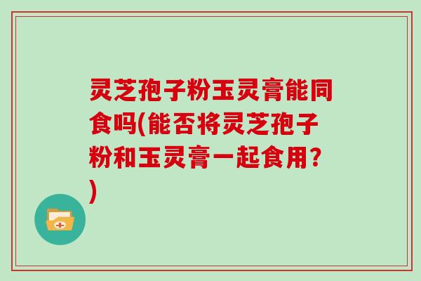 灵芝孢子粉玉灵膏能同食吗(能否将灵芝孢子粉和玉灵膏一起食用？)