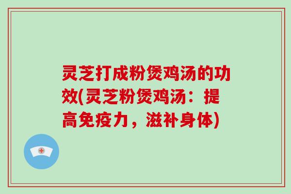 灵芝打成粉煲鸡汤的功效(灵芝粉煲鸡汤：提高免疫力，滋补身体)