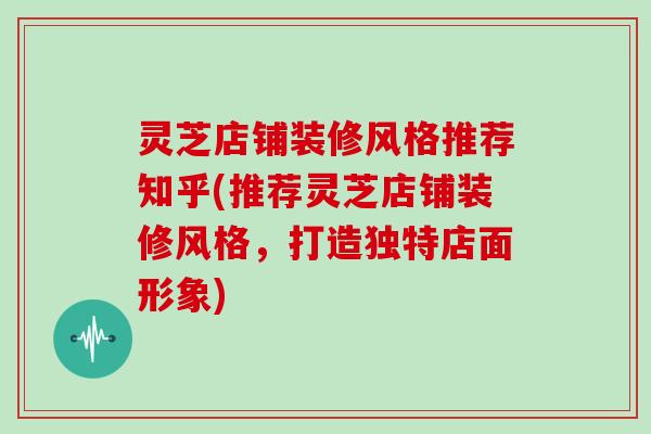 灵芝店铺装修风格推荐知乎(推荐灵芝店铺装修风格，打造独特店面形象)