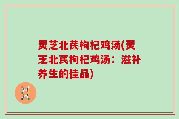 灵芝北芪枸杞鸡汤(灵芝北芪枸杞鸡汤：滋补养生的佳品)