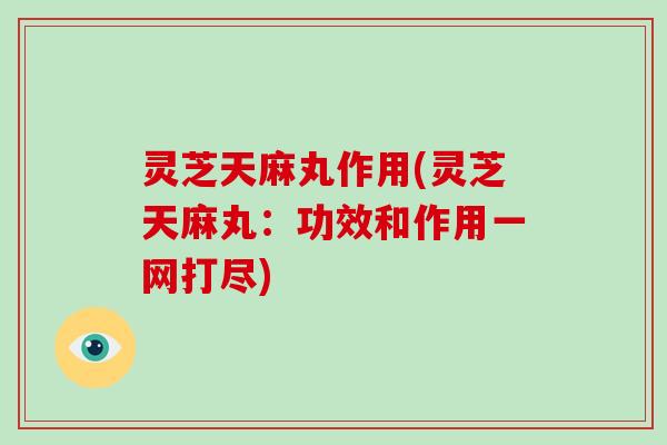 灵芝天麻丸作用(灵芝天麻丸：功效和作用一网打尽)