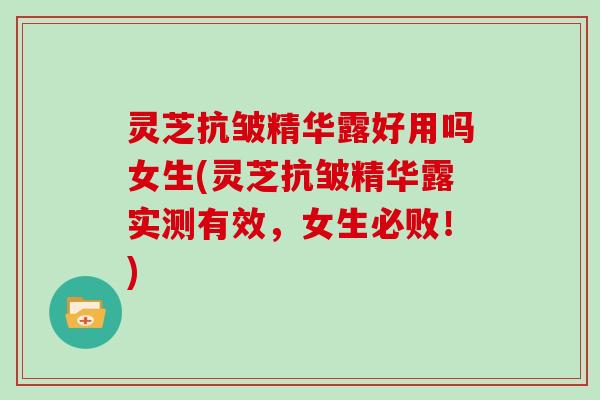 灵芝抗皱精华露好用吗女生(灵芝抗皱精华露实测有效，女生必败！)