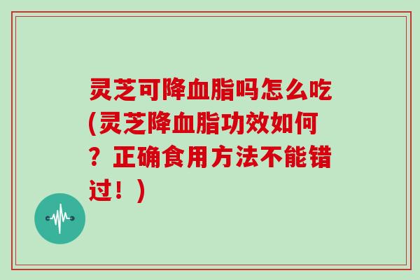 灵芝可降血脂吗怎么吃(灵芝降血脂功效如何？正确食用方法不能错过！)