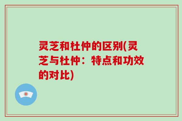 灵芝和杜仲的区别(灵芝与杜仲:特点和功效的对比)-第1张图片-灵芝大师 灵芝和杜仲的区别(灵芝与杜仲:特点和功效的对比)-第1张图片-灵芝大师
