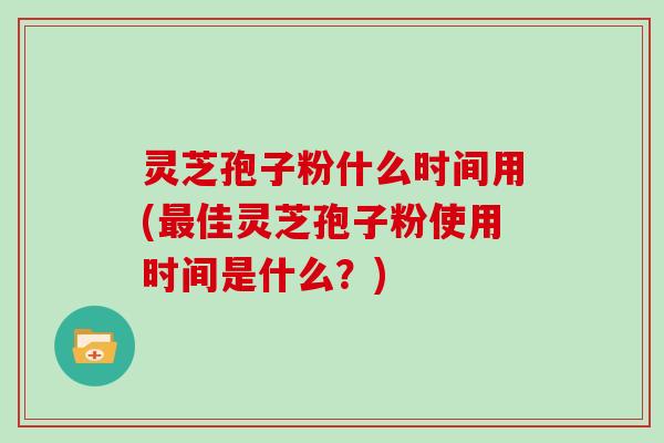 灵芝孢子粉什么时间用(最佳灵芝孢子粉使用时间是什么？)