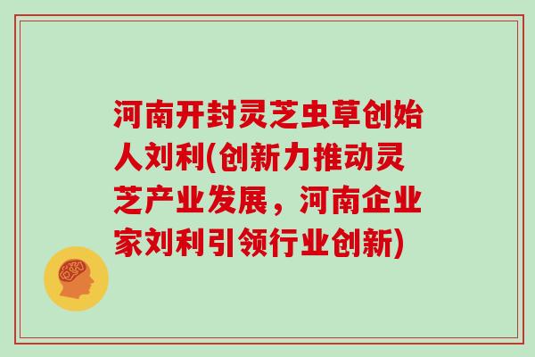 河南开封灵芝虫草创始人刘利(创新力推动灵芝产业发展，河南企业家刘利引领行业创新)