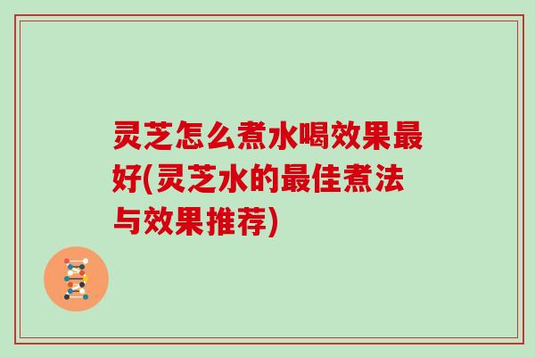 灵芝怎么煮水喝效果最好(灵芝水的最佳煮法与效果推荐)