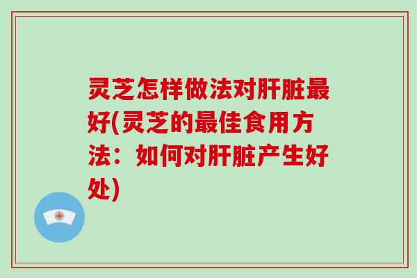 灵芝怎样做法对肝脏最好(灵芝的最佳食用方法：如何对肝脏产生好处)