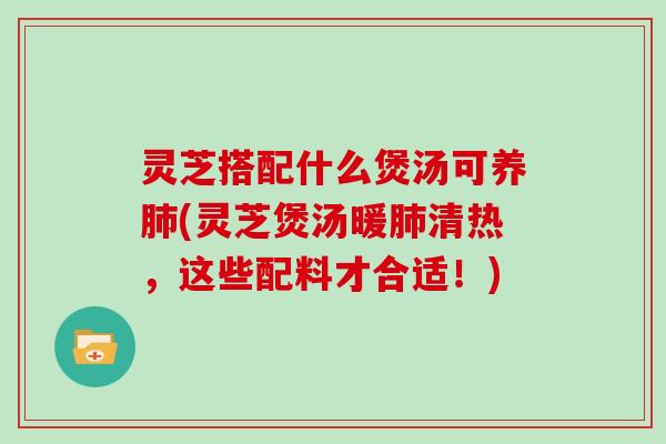 灵芝搭配什么煲汤可养肺(灵芝煲汤暖肺清热，这些配料才合适！)