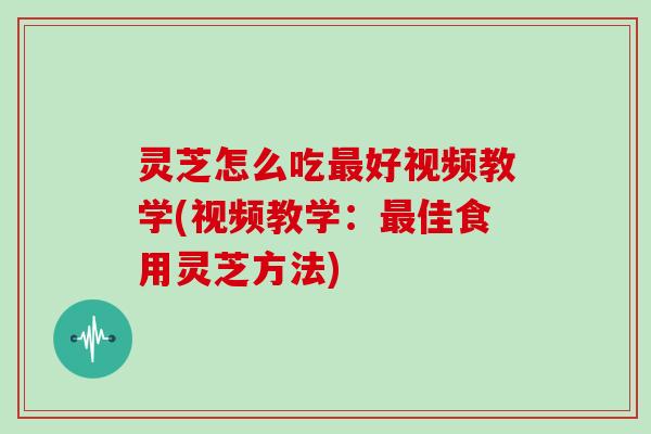 灵芝怎么吃最好视频教学(视频教学：最佳食用灵芝方法)