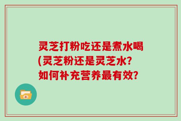 灵芝打粉吃还是煮水喝(灵芝粉还是灵芝水？如何补充营养最有效？