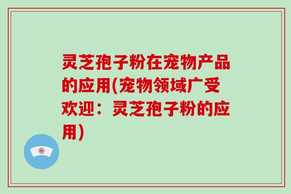 灵芝孢子粉在宠物产品的应用(宠物领域广受欢迎：灵芝孢子粉的应用)