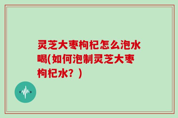 灵芝大枣枸杞怎么泡水喝(如何泡制灵芝大枣枸杞水？)