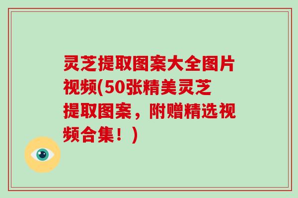 灵芝提取图案大全图片视频(50张精美灵芝提取图案，附赠精选视频合集！)