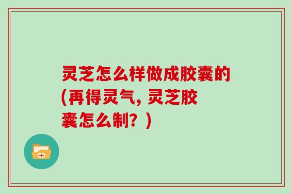 灵芝怎么样做成胶囊的(再得灵气, 灵芝胶囊怎么制?)-第1张图片-灵芝大师 灵芝怎么样做成胶囊的(再得灵气, 灵芝胶囊怎么制?)-第1张图片-灵芝大师